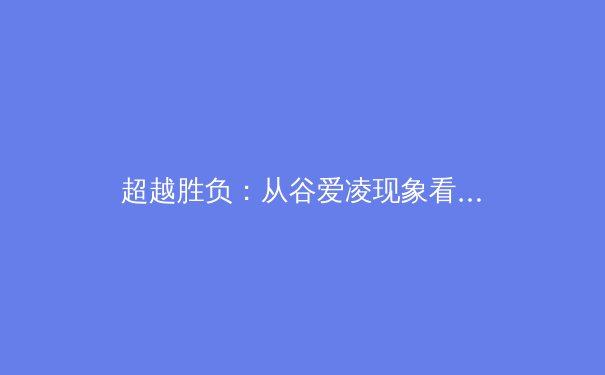 超越胜负：从谷爱凌现象看中国体育文化的多元崛起与价值重构
