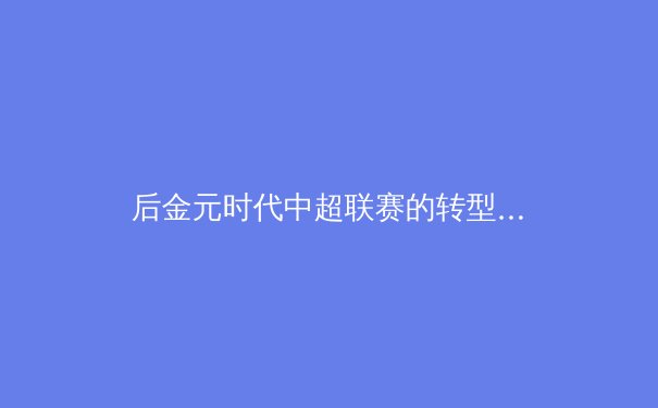 后金元时代中超联赛的转型阵痛与青训曙光 - 4