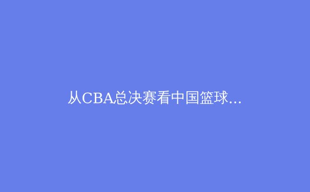 从CBA总决赛看中国篮球战术演变：现代篮球理念的本土化实践
