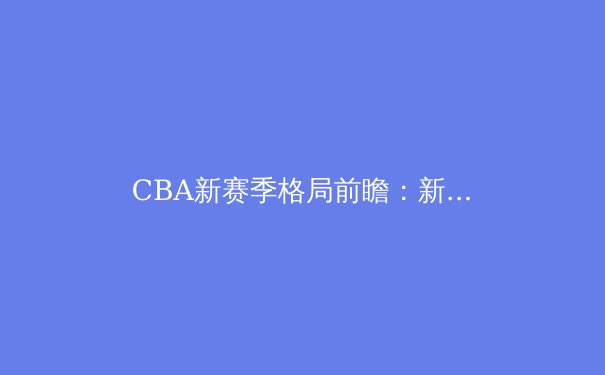 CBA新赛季格局前瞻：新生代崛起挑战传统豪强，联赛进入战国时代